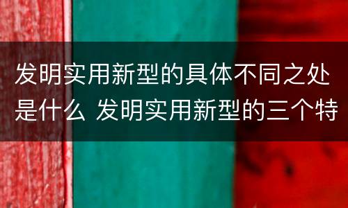 发明实用新型的具体不同之处是什么 发明实用新型的三个特点