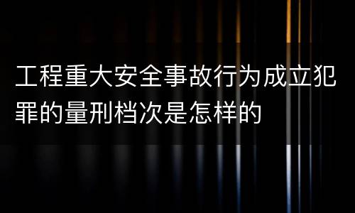 工程重大安全事故行为成立犯罪的量刑档次是怎样的