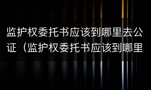 监护权委托书应该到哪里去公证（监护权委托书应该到哪里去公证呢）