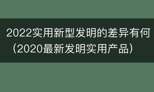 2022实用新型发明的差异有何（2020最新发明实用产品）