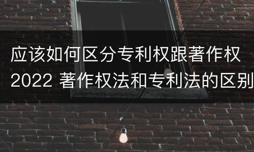 应该如何区分专利权跟著作权2022 著作权法和专利法的区别