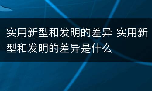 实用新型和发明的差异 实用新型和发明的差异是什么