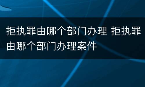 拒执罪由哪个部门办理 拒执罪由哪个部门办理案件