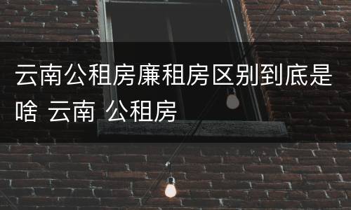 云南公租房廉租房区别到底是啥 云南 公租房