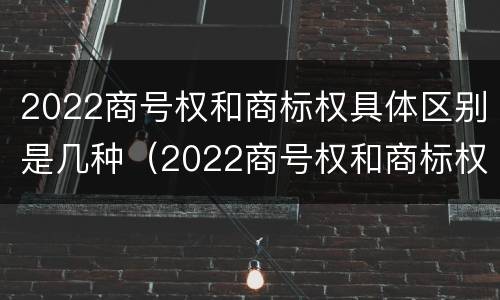 2022商号权和商标权具体区别是几种（2022商号权和商标权具体区别是几种）