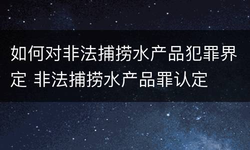 如何对非法捕捞水产品犯罪界定 非法捕捞水产品罪认定