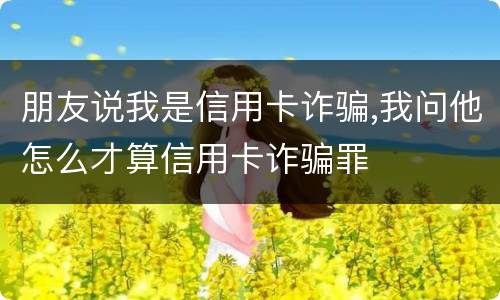 朋友说我是信用卡诈骗,我问他怎么才算信用卡诈骗罪