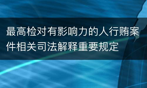 最高检对有影响力的人行贿案件相关司法解释重要规定