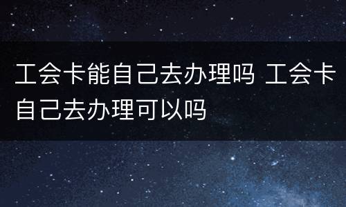 工会卡能自己去办理吗 工会卡自己去办理可以吗