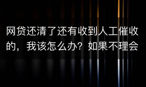 网贷还清了还有收到人工催收的，我该怎么办？如果不理会会不会爆通讯录