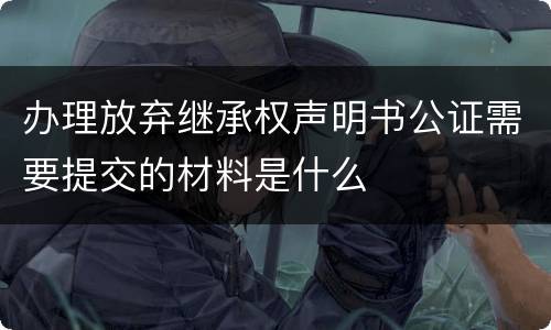 办理放弃继承权声明书公证需要提交的材料是什么
