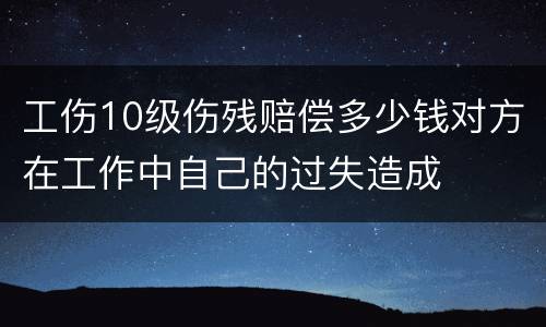 工伤10级伤残赔偿多少钱对方在工作中自己的过失造成