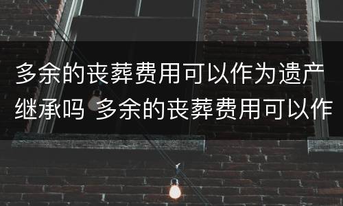 多余的丧葬费用可以作为遗产继承吗 多余的丧葬费用可以作为遗产继承吗为什么