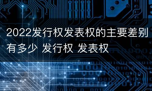 2022发行权发表权的主要差别有多少 发行权 发表权
