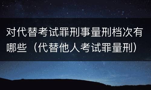 对代替考试罪刑事量刑档次有哪些（代替他人考试罪量刑）