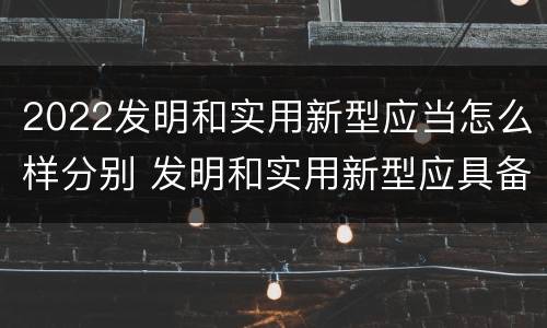 2022发明和实用新型应当怎么样分别 发明和实用新型应具备的条件