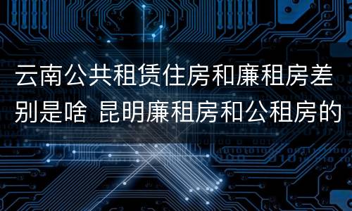 云南公共租赁住房和廉租房差别是啥 昆明廉租房和公租房的区别