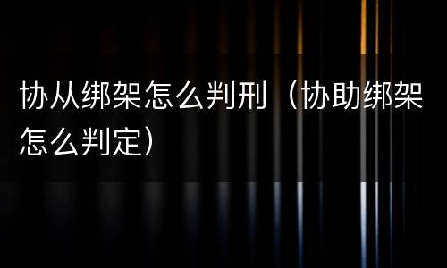 协从绑架怎么判刑（协助绑架怎么判定）