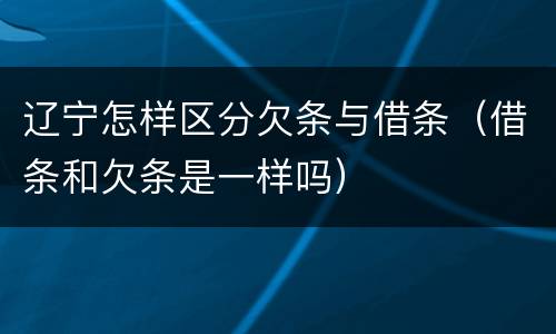 辽宁怎样区分欠条与借条（借条和欠条是一样吗）