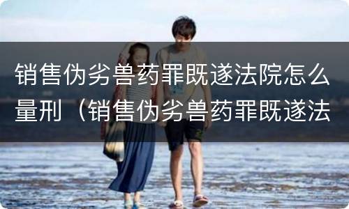 销售伪劣兽药罪既遂法院怎么量刑（销售伪劣兽药罪既遂法院怎么量刑的）