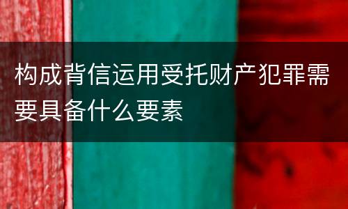 构成背信运用受托财产犯罪需要具备什么要素