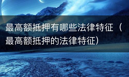 最高额抵押有哪些法律特征（最高额抵押的法律特征）