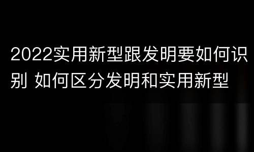 2022实用新型跟发明要如何识别 如何区分发明和实用新型