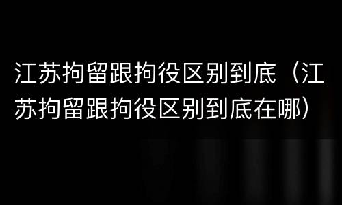 江苏拘留跟拘役区别到底（江苏拘留跟拘役区别到底在哪）