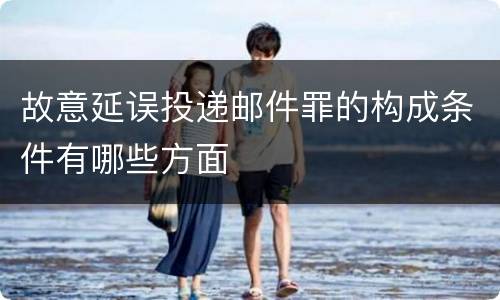 故意延误投递邮件罪的构成条件有哪些方面