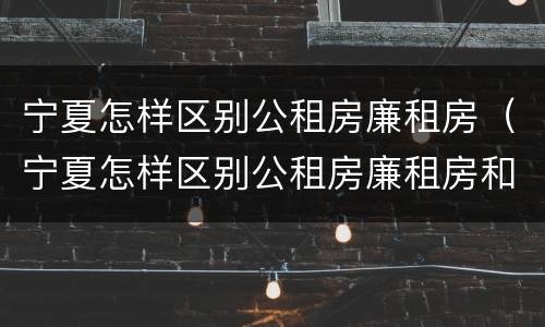 宁夏怎样区别公租房廉租房（宁夏怎样区别公租房廉租房和住宅）
