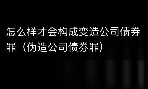 怎么样才会构成变造公司债券罪（伪造公司债券罪）