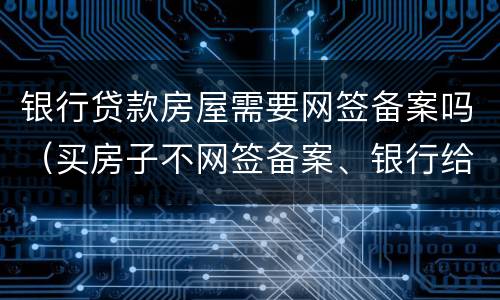 银行贷款房屋需要网签备案吗（买房子不网签备案、银行给办理贷款吗）