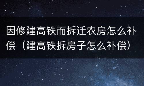 因修建高铁而拆迁农房怎么补偿（建高铁拆房子怎么补偿）