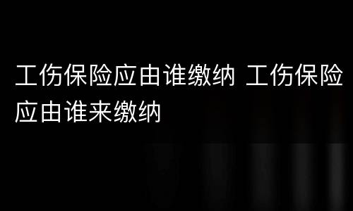 工伤保险应由谁缴纳 工伤保险应由谁来缴纳