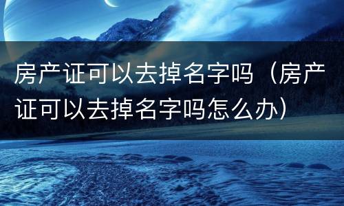 房产证可以去掉名字吗（房产证可以去掉名字吗怎么办）