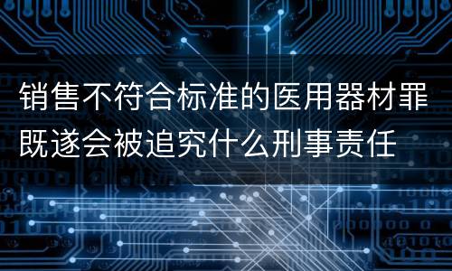 销售不符合标准的医用器材罪既遂会被追究什么刑事责任