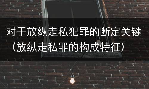对于放纵走私犯罪的断定关键（放纵走私罪的构成特征）
