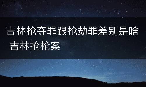 吉林抢夺罪跟抢劫罪差别是啥 吉林抢枪案