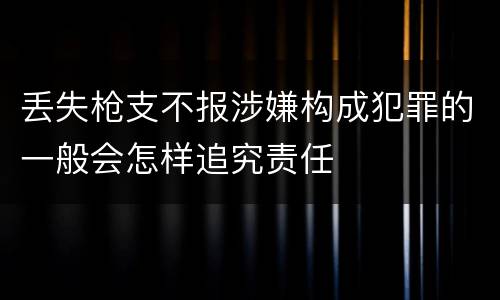 丢失枪支不报涉嫌构成犯罪的一般会怎样追究责任