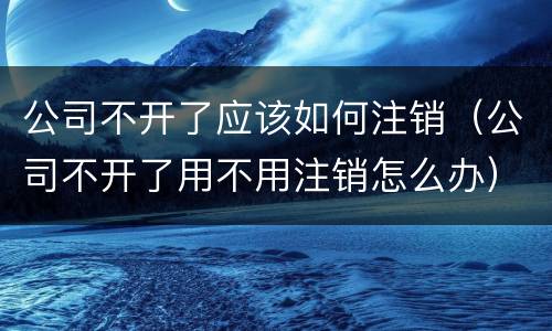 公司不开了应该如何注销（公司不开了用不用注销怎么办）