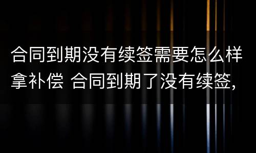 合同到期没有续签需要怎么样拿补偿 合同到期了没有续签,可以继续干吗