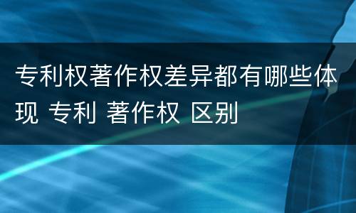 专利权著作权差异都有哪些体现 专利 著作权 区别