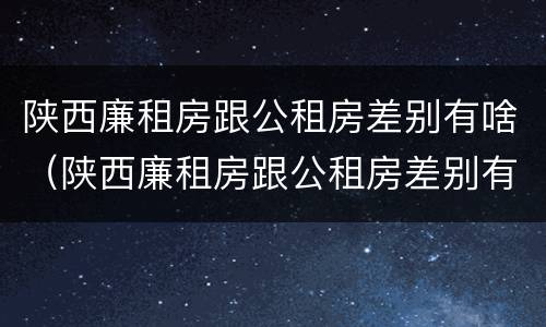陕西廉租房跟公租房差别有啥（陕西廉租房跟公租房差别有啥影响）