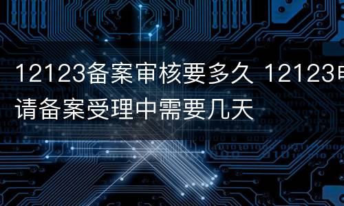 12123备案审核要多久 12123申请备案受理中需要几天