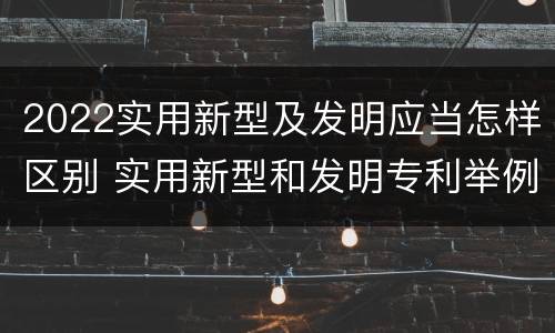 2022实用新型及发明应当怎样区别 实用新型和发明专利举例