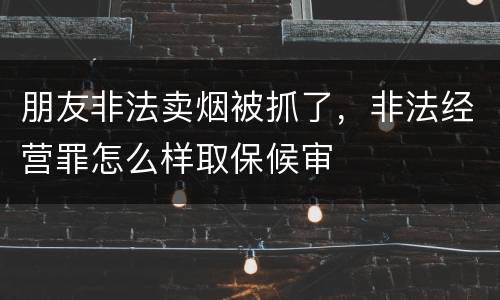朋友非法卖烟被抓了，非法经营罪怎么样取保候审