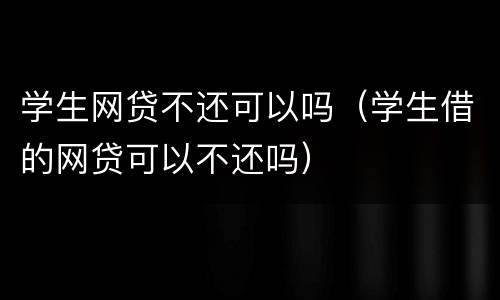 学生网贷不还可以吗（学生借的网贷可以不还吗）