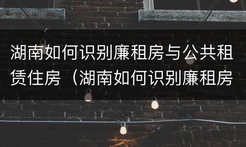 湖南如何识别廉租房与公共租赁住房（湖南如何识别廉租房与公共租赁住房呢）