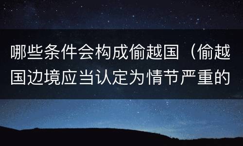 哪些条件会构成偷越国（偷越国边境应当认定为情节严重的情形是）