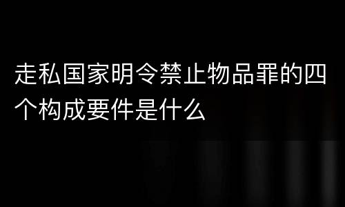 走私国家明令禁止物品罪的四个构成要件是什么